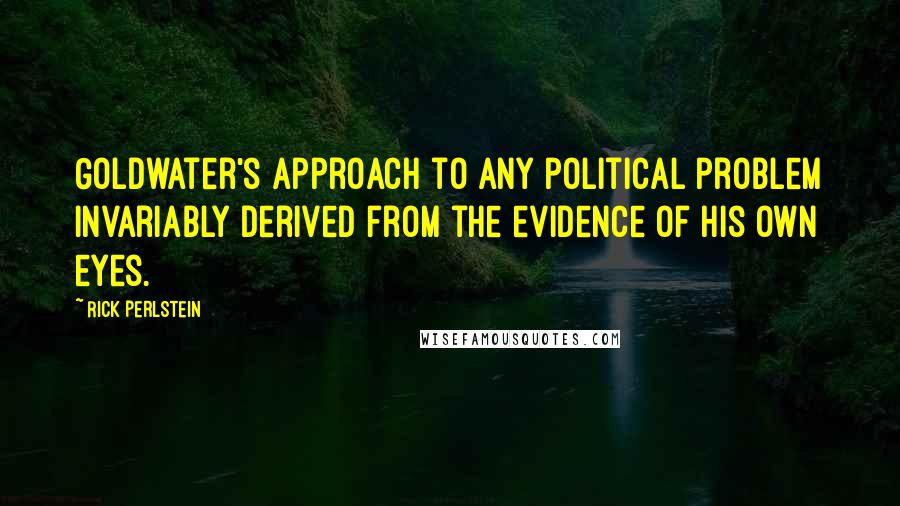 Rick Perlstein Quotes: Goldwater's approach to any political problem invariably derived from the evidence of his own eyes.