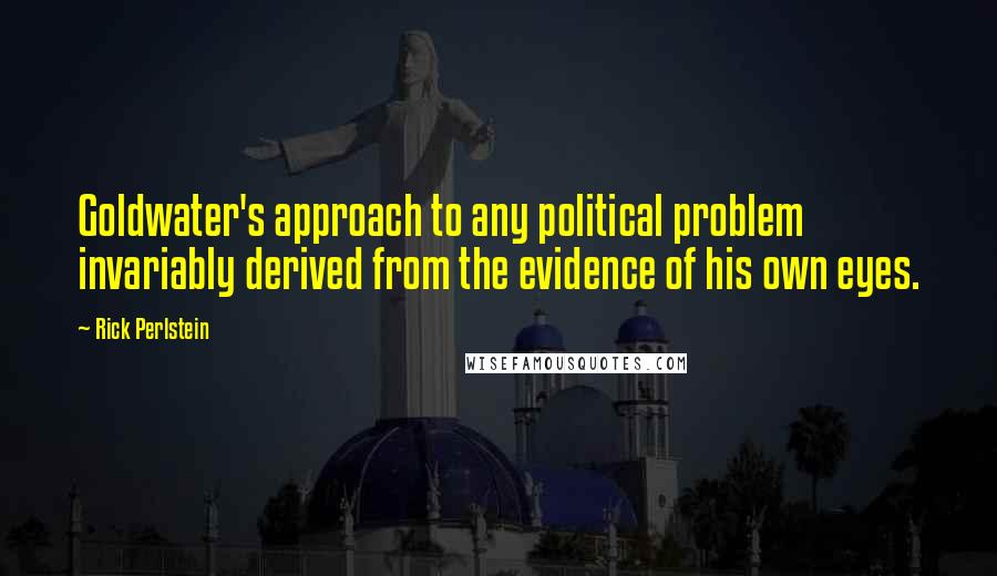 Rick Perlstein Quotes: Goldwater's approach to any political problem invariably derived from the evidence of his own eyes.