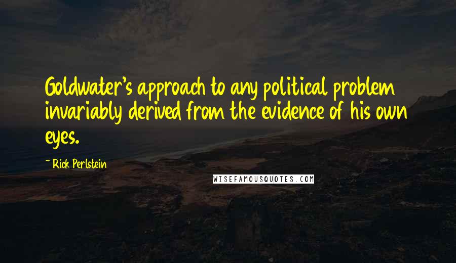 Rick Perlstein Quotes: Goldwater's approach to any political problem invariably derived from the evidence of his own eyes.