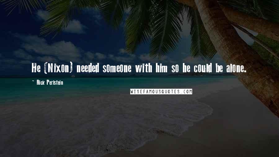 Rick Perlstein Quotes: He (Nixon) needed someone with him so he could be alone.