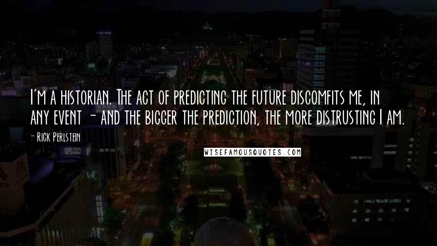 Rick Perlstein Quotes: I'm a historian. The act of predicting the future discomfits me, in any event - and the bigger the prediction, the more distrusting I am.