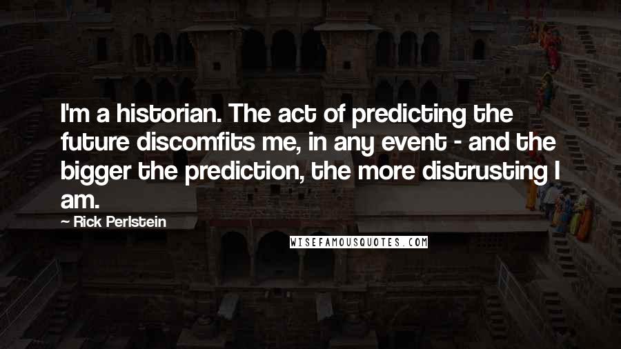 Rick Perlstein Quotes: I'm a historian. The act of predicting the future discomfits me, in any event - and the bigger the prediction, the more distrusting I am.