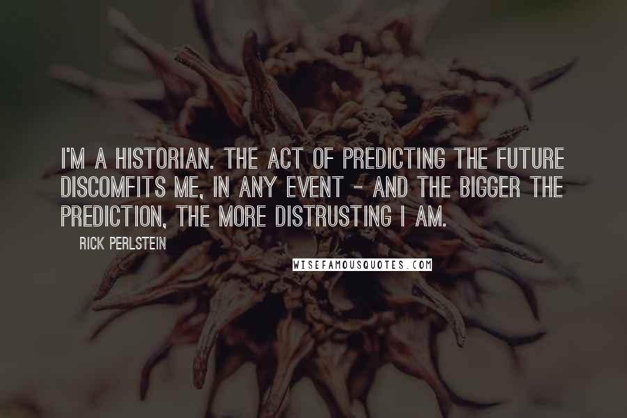 Rick Perlstein Quotes: I'm a historian. The act of predicting the future discomfits me, in any event - and the bigger the prediction, the more distrusting I am.