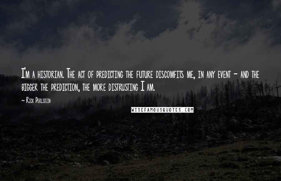 Rick Perlstein Quotes: I'm a historian. The act of predicting the future discomfits me, in any event - and the bigger the prediction, the more distrusting I am.