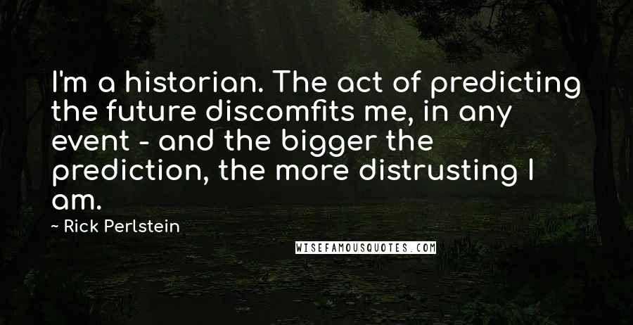 Rick Perlstein Quotes: I'm a historian. The act of predicting the future discomfits me, in any event - and the bigger the prediction, the more distrusting I am.