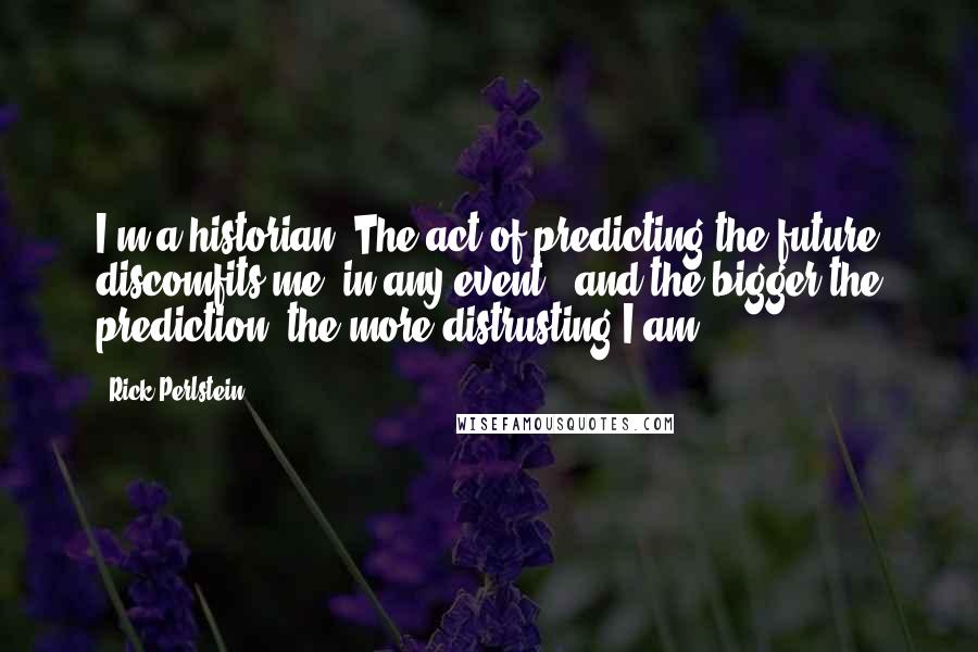 Rick Perlstein Quotes: I'm a historian. The act of predicting the future discomfits me, in any event - and the bigger the prediction, the more distrusting I am.