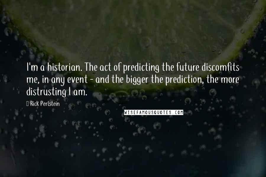 Rick Perlstein Quotes: I'm a historian. The act of predicting the future discomfits me, in any event - and the bigger the prediction, the more distrusting I am.