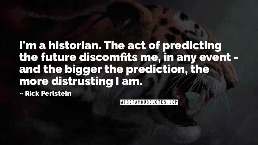 Rick Perlstein Quotes: I'm a historian. The act of predicting the future discomfits me, in any event - and the bigger the prediction, the more distrusting I am.