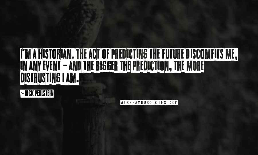 Rick Perlstein Quotes: I'm a historian. The act of predicting the future discomfits me, in any event - and the bigger the prediction, the more distrusting I am.