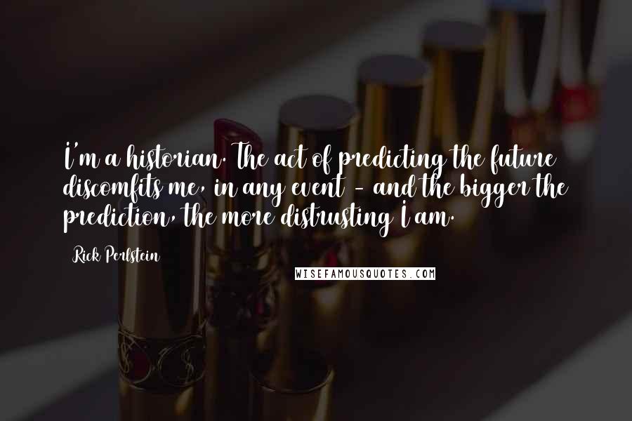 Rick Perlstein Quotes: I'm a historian. The act of predicting the future discomfits me, in any event - and the bigger the prediction, the more distrusting I am.