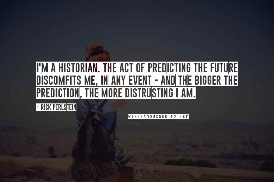 Rick Perlstein Quotes: I'm a historian. The act of predicting the future discomfits me, in any event - and the bigger the prediction, the more distrusting I am.