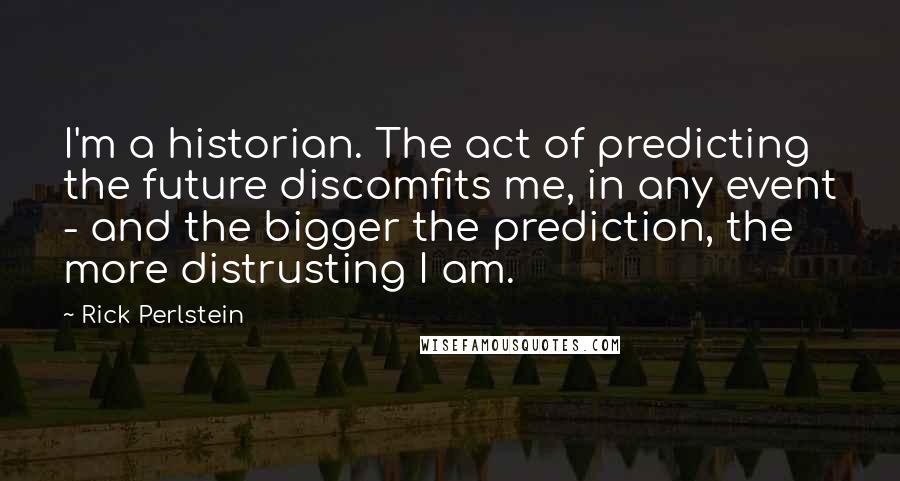 Rick Perlstein Quotes: I'm a historian. The act of predicting the future discomfits me, in any event - and the bigger the prediction, the more distrusting I am.