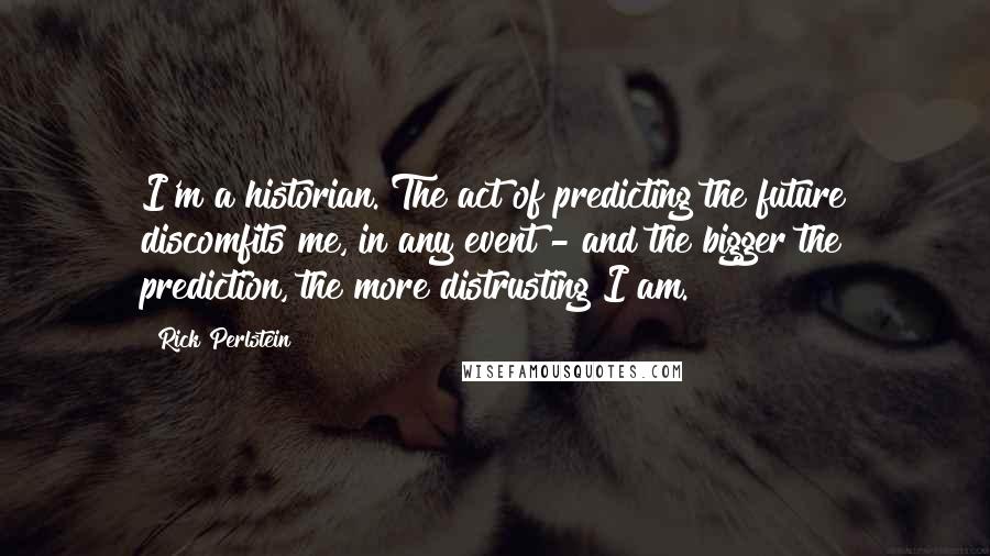 Rick Perlstein Quotes: I'm a historian. The act of predicting the future discomfits me, in any event - and the bigger the prediction, the more distrusting I am.