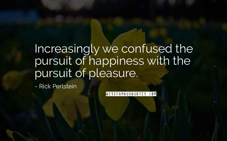 Rick Perlstein Quotes: Increasingly we confused the pursuit of happiness with the pursuit of pleasure.