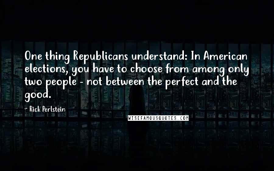 Rick Perlstein Quotes: One thing Republicans understand: In American elections, you have to choose from among only two people - not between the perfect and the good.