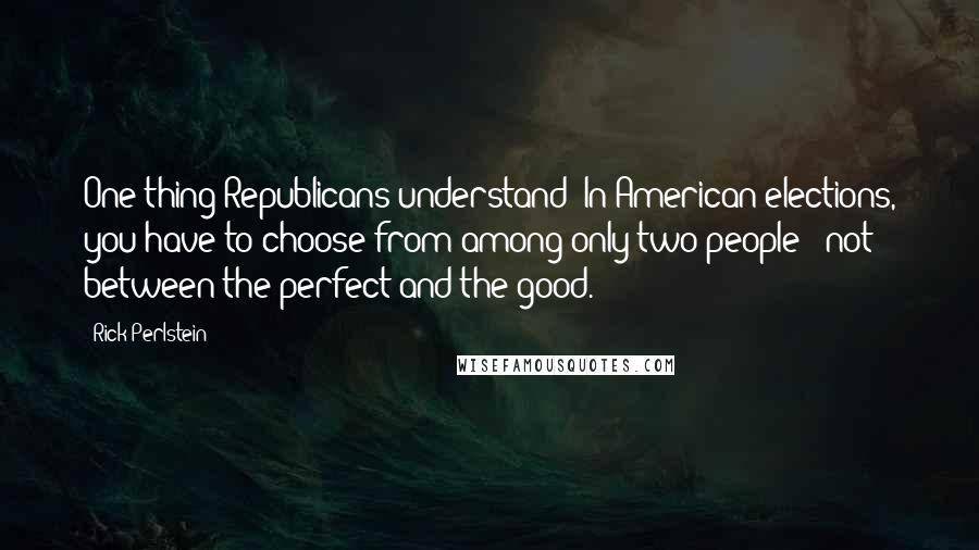 Rick Perlstein Quotes: One thing Republicans understand: In American elections, you have to choose from among only two people - not between the perfect and the good.