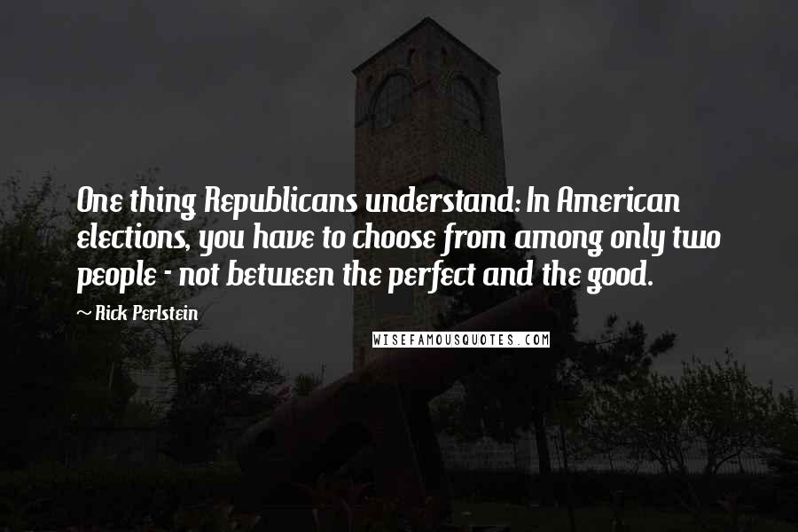 Rick Perlstein Quotes: One thing Republicans understand: In American elections, you have to choose from among only two people - not between the perfect and the good.