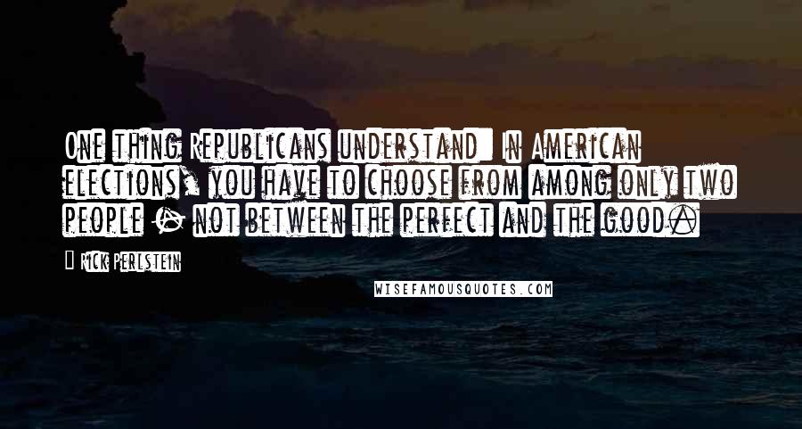 Rick Perlstein Quotes: One thing Republicans understand: In American elections, you have to choose from among only two people - not between the perfect and the good.
