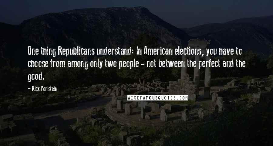 Rick Perlstein Quotes: One thing Republicans understand: In American elections, you have to choose from among only two people - not between the perfect and the good.