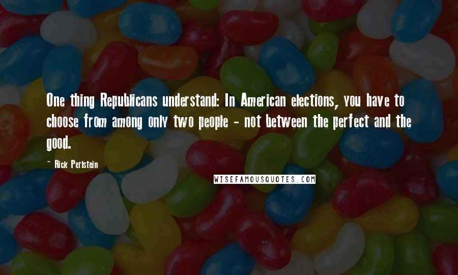 Rick Perlstein Quotes: One thing Republicans understand: In American elections, you have to choose from among only two people - not between the perfect and the good.
