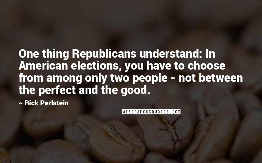 Rick Perlstein Quotes: One thing Republicans understand: In American elections, you have to choose from among only two people - not between the perfect and the good.