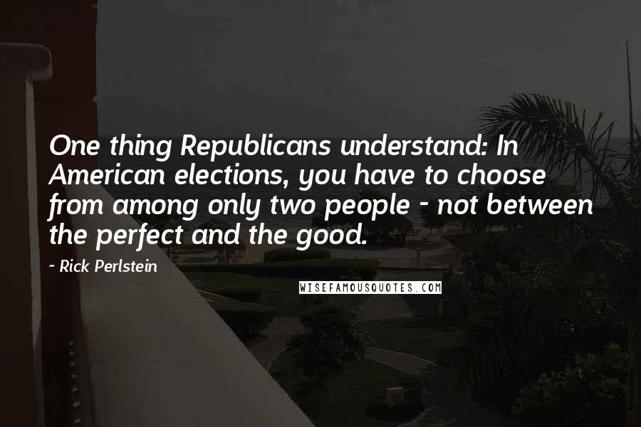 Rick Perlstein Quotes: One thing Republicans understand: In American elections, you have to choose from among only two people - not between the perfect and the good.