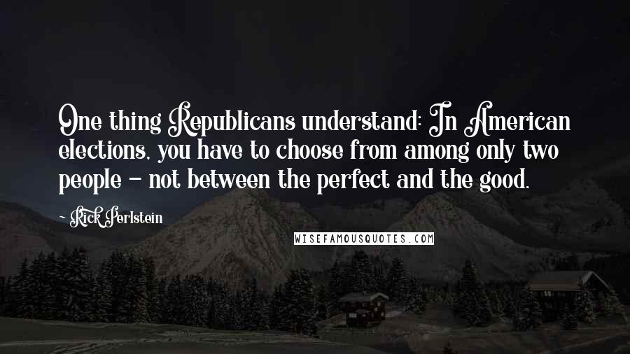 Rick Perlstein Quotes: One thing Republicans understand: In American elections, you have to choose from among only two people - not between the perfect and the good.