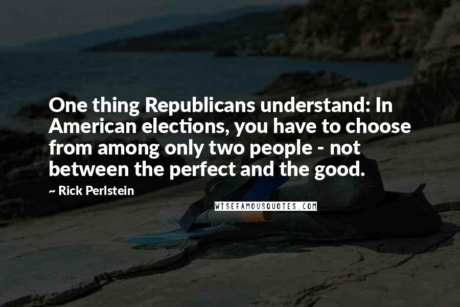 Rick Perlstein Quotes: One thing Republicans understand: In American elections, you have to choose from among only two people - not between the perfect and the good.