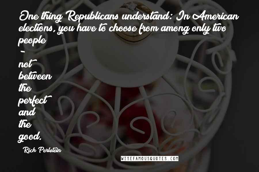 Rick Perlstein Quotes: One thing Republicans understand: In American elections, you have to choose from among only two people - not between the perfect and the good.