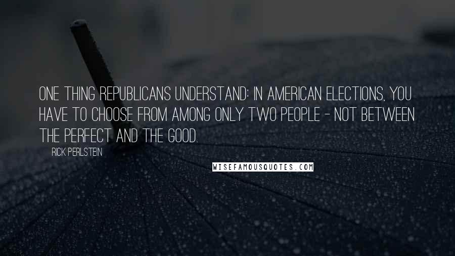 Rick Perlstein Quotes: One thing Republicans understand: In American elections, you have to choose from among only two people - not between the perfect and the good.
