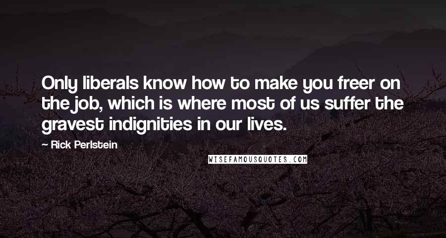Rick Perlstein Quotes: Only liberals know how to make you freer on the job, which is where most of us suffer the gravest indignities in our lives.