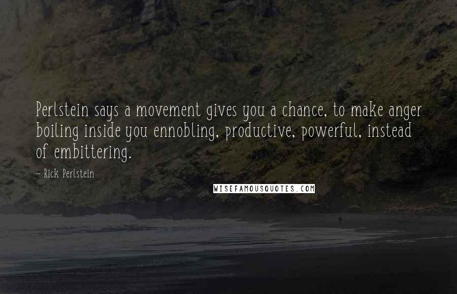 Rick Perlstein Quotes: Perlstein says a movement gives you a chance, to make anger boiling inside you ennobling, productive, powerful, instead of embittering.