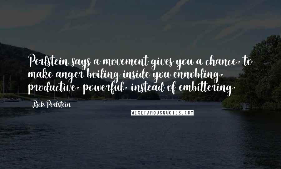 Rick Perlstein Quotes: Perlstein says a movement gives you a chance, to make anger boiling inside you ennobling, productive, powerful, instead of embittering.