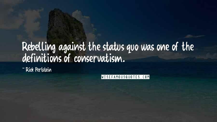 Rick Perlstein Quotes: Rebelling against the status quo was one of the definitions of conservatism.