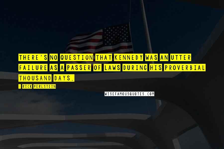 Rick Perlstein Quotes: There's no question that Kennedy was an utter failure as a passer of laws during his proverbial thousand days.