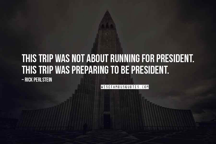 Rick Perlstein Quotes: This trip was not about running for president. This trip was preparing to BE president.