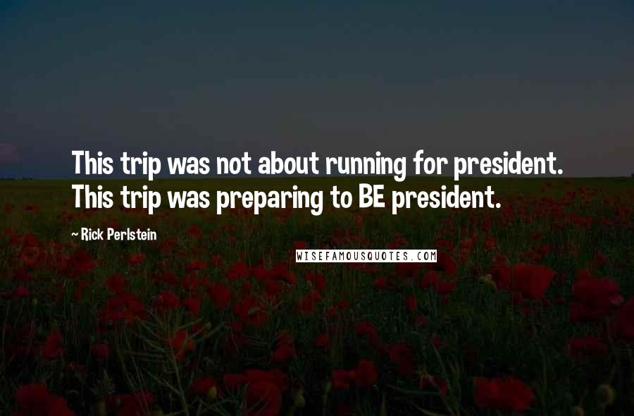 Rick Perlstein Quotes: This trip was not about running for president. This trip was preparing to BE president.