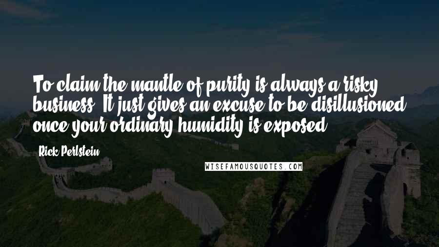 Rick Perlstein Quotes: To claim the mantle of purity is always a risky business. It just gives an excuse to be disillusioned once your ordinary humidity is exposed.