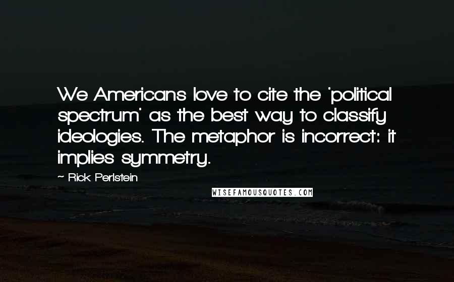 Rick Perlstein Quotes: We Americans love to cite the 'political spectrum' as the best way to classify ideologies. The metaphor is incorrect: it implies symmetry.