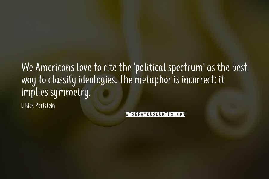 Rick Perlstein Quotes: We Americans love to cite the 'political spectrum' as the best way to classify ideologies. The metaphor is incorrect: it implies symmetry.