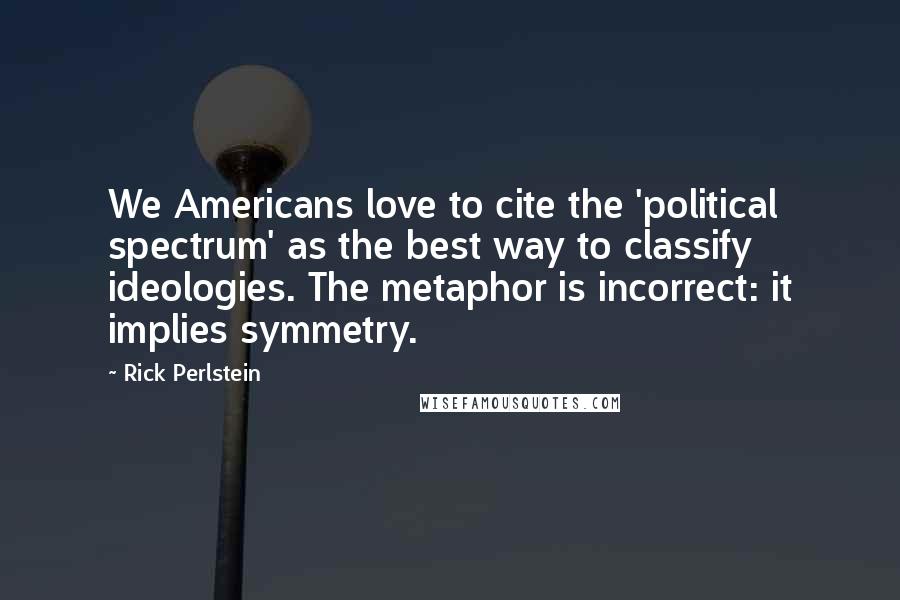 Rick Perlstein Quotes: We Americans love to cite the 'political spectrum' as the best way to classify ideologies. The metaphor is incorrect: it implies symmetry.
