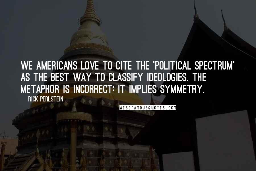 Rick Perlstein Quotes: We Americans love to cite the 'political spectrum' as the best way to classify ideologies. The metaphor is incorrect: it implies symmetry.