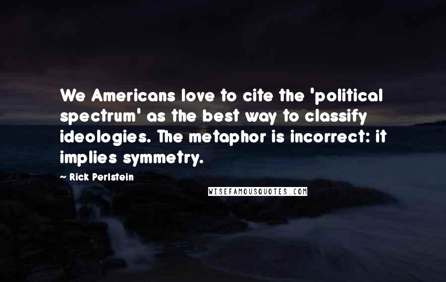 Rick Perlstein Quotes: We Americans love to cite the 'political spectrum' as the best way to classify ideologies. The metaphor is incorrect: it implies symmetry.