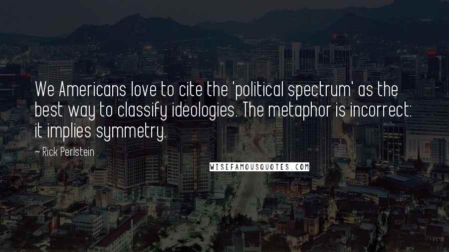 Rick Perlstein Quotes: We Americans love to cite the 'political spectrum' as the best way to classify ideologies. The metaphor is incorrect: it implies symmetry.