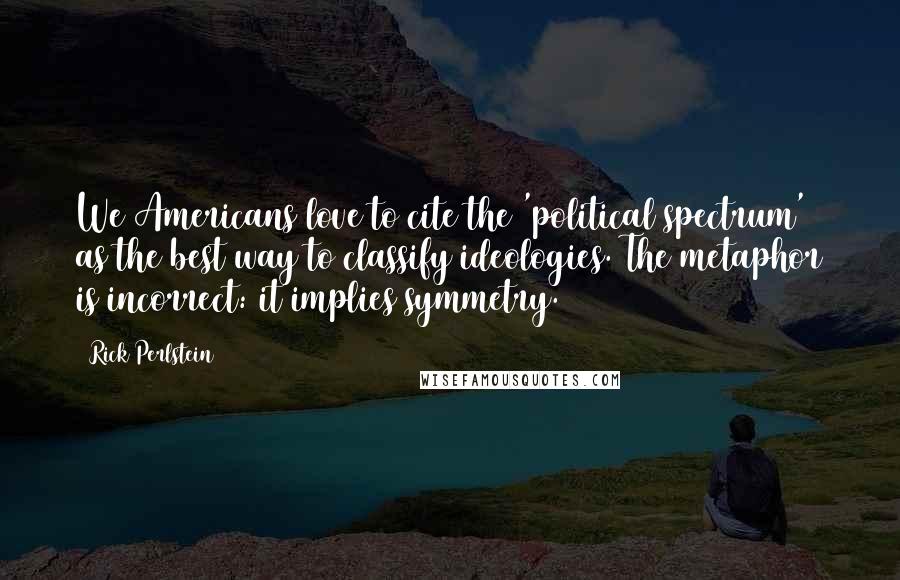 Rick Perlstein Quotes: We Americans love to cite the 'political spectrum' as the best way to classify ideologies. The metaphor is incorrect: it implies symmetry.