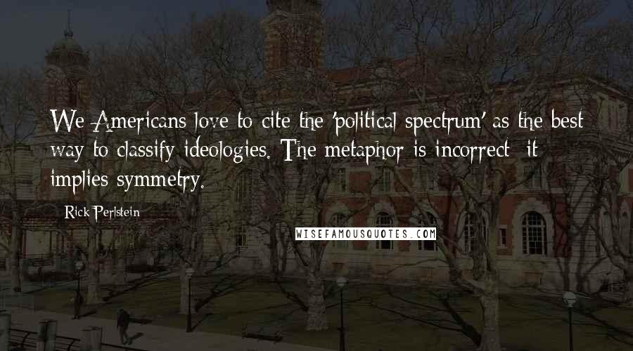 Rick Perlstein Quotes: We Americans love to cite the 'political spectrum' as the best way to classify ideologies. The metaphor is incorrect: it implies symmetry.