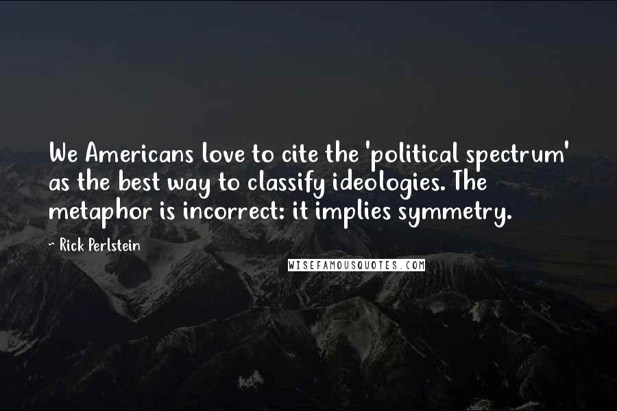 Rick Perlstein Quotes: We Americans love to cite the 'political spectrum' as the best way to classify ideologies. The metaphor is incorrect: it implies symmetry.