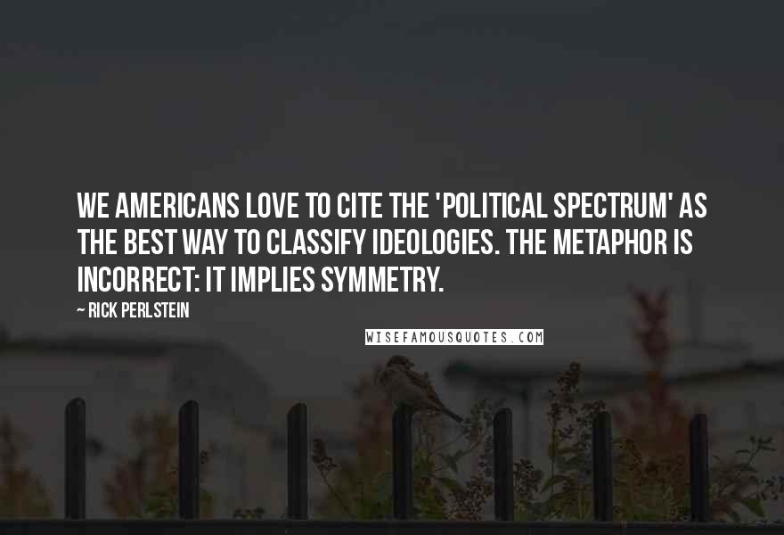 Rick Perlstein Quotes: We Americans love to cite the 'political spectrum' as the best way to classify ideologies. The metaphor is incorrect: it implies symmetry.