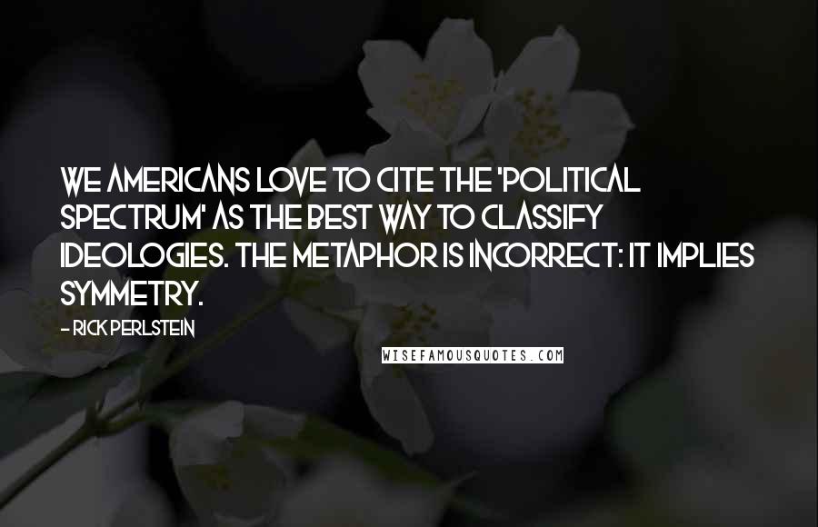 Rick Perlstein Quotes: We Americans love to cite the 'political spectrum' as the best way to classify ideologies. The metaphor is incorrect: it implies symmetry.