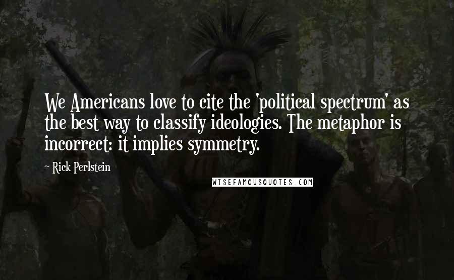 Rick Perlstein Quotes: We Americans love to cite the 'political spectrum' as the best way to classify ideologies. The metaphor is incorrect: it implies symmetry.